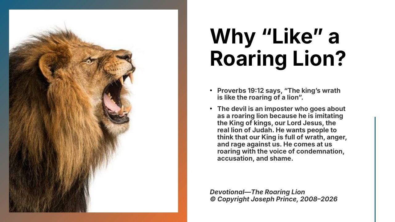 Slide 3 of 24: Why “Like” a Roaring Lion? • Proverbs 19:12 says, “The king’s wrath is like the roaring of a lion”. • The devil is an imposter who goes about as a roaring lion because he is imitating the King of kings, our Lord Jesus, the real lion of Judah. He wants people t…