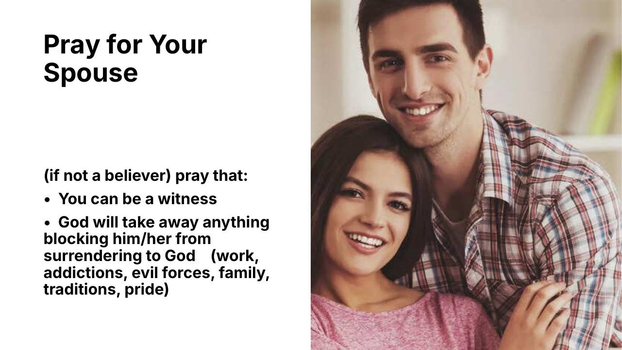 Slide 9 of 24: Pray for Your Spouse (if not a believer) pray that: • You can be a witness • God will take away anything blocking him/her from surrendering to God (work, addictions, evil forces, family, traditions, pride)