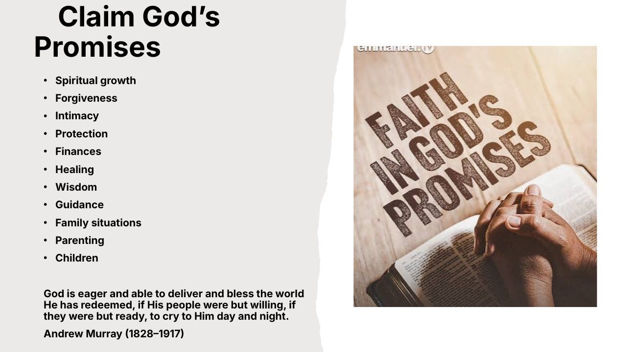 Slide 11 of 24: Claim God’s Promises • Spiritual growth • Forgiveness • Intimacy • Protection • Finances • Healing • Wisdom • Guidance • Family situations • Parenting • Children God is eager and able to deliver and bless the world He has redeemed, if His people were but willi…