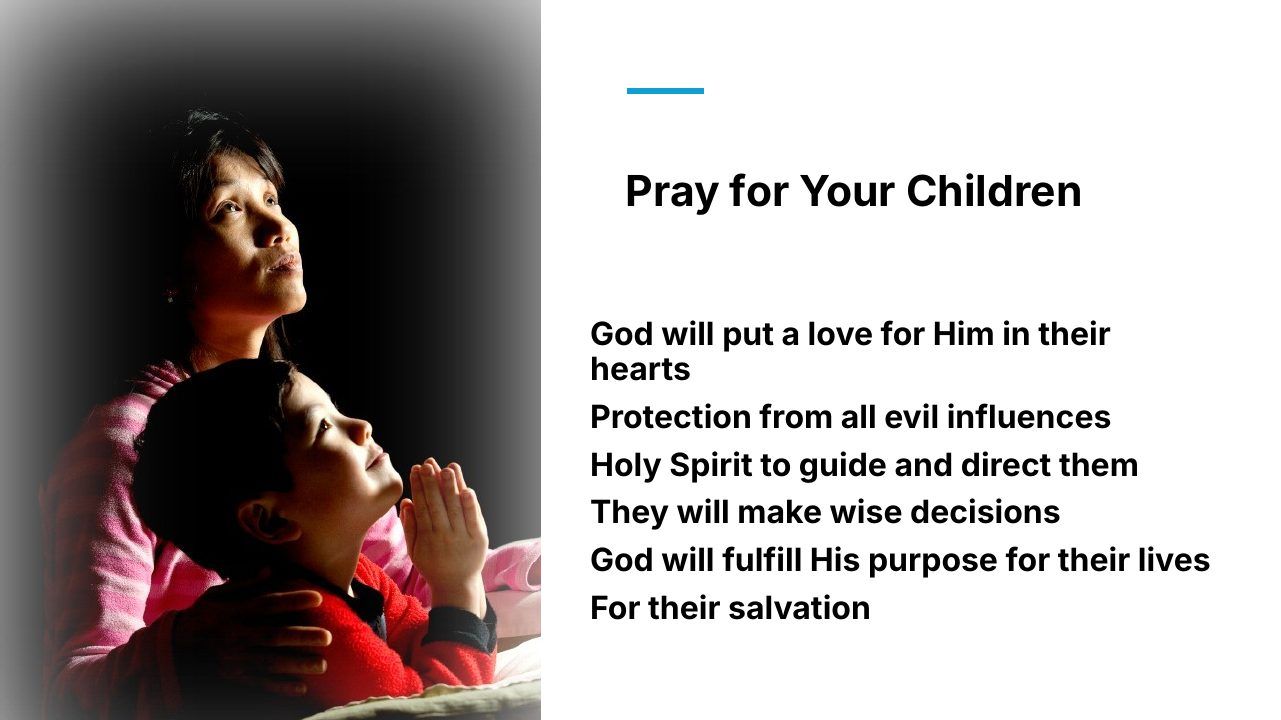 Slide 12 of 24: Pray for Your Children God will put a love for Him in their hearts Protection from all evil influences Holy Spirit to guide and direct them They will make wise decisions God will fulfill His purpose for their lives For their salvation