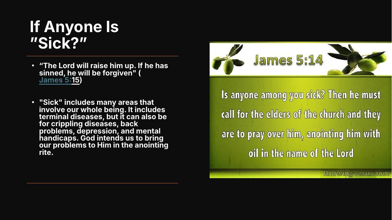 Slide 15 of 24: If Anyone Is ”Sick?” • “The Lord will raise him up. If he has sinned, he will be forgiven" ( James 5:15) • "Sick" includes many areas that involve our whole being. It includes terminal diseases, but it can also be for crippling diseases, back problems, depress…
