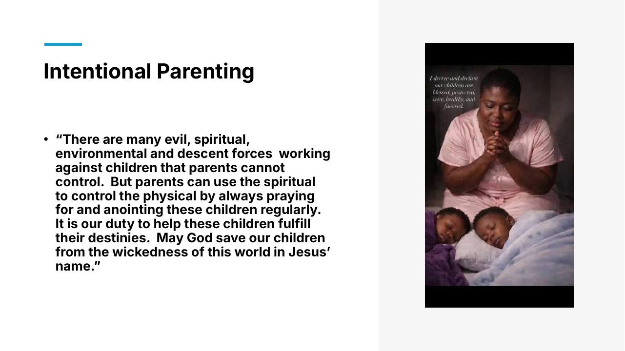 Slide 16 of 24: Intentional Parenting • “There are many evil, spiritual, environmental and descent forces working against children that parents cannot control. But parents can use the spiritual to control the physical by always praying for and anointing these children regular…
