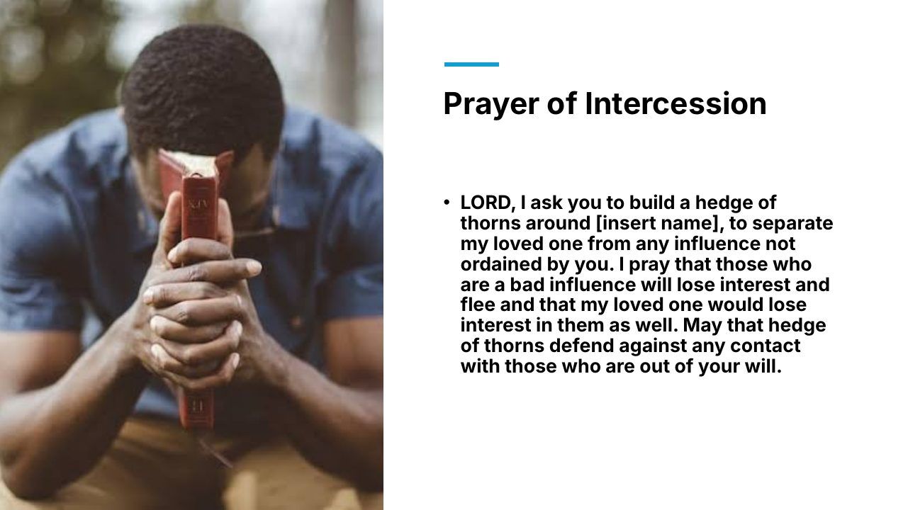 Slide 17 of 24: Prayer of Intercession • LORD, I ask you to build a hedge of thorns around [insert name], to separate my loved one from any influence not ordained by you. I pray that those who are a bad influence will lose interest and flee and that my loved one would lose in…