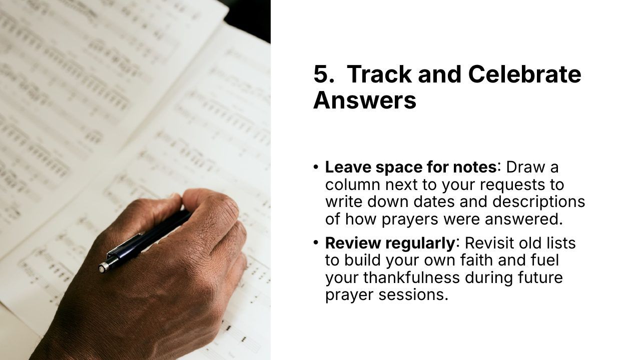 Slide 24 of 24: 5. Track and Celebrate Answers • Leave space for notes: Draw a column next to your requests to write down dates and descriptions of how prayers were answered. • Review regularly: Revisit old lists to build your own faith and fuel your thankfulness during futur…